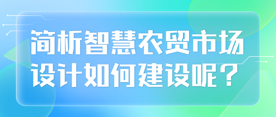 簡(jiǎn)析智慧農(nóng)貿(mào)市場(chǎng)設(shè)計(jì)如何建設(shè)呢？